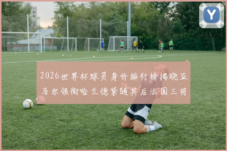 2026世界杯球员身价排行榜揭晓亚马尔领衔哈兰德紧随其后法国三将入围