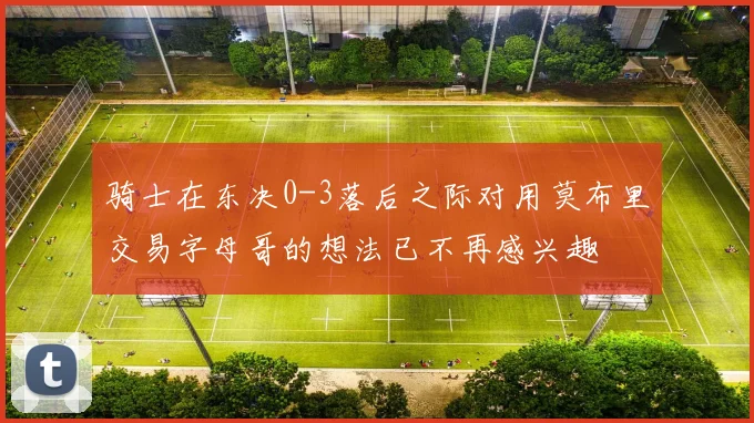 骑士在东决0-3落后之际对用莫布里交易字母哥的想法已不再感兴趣