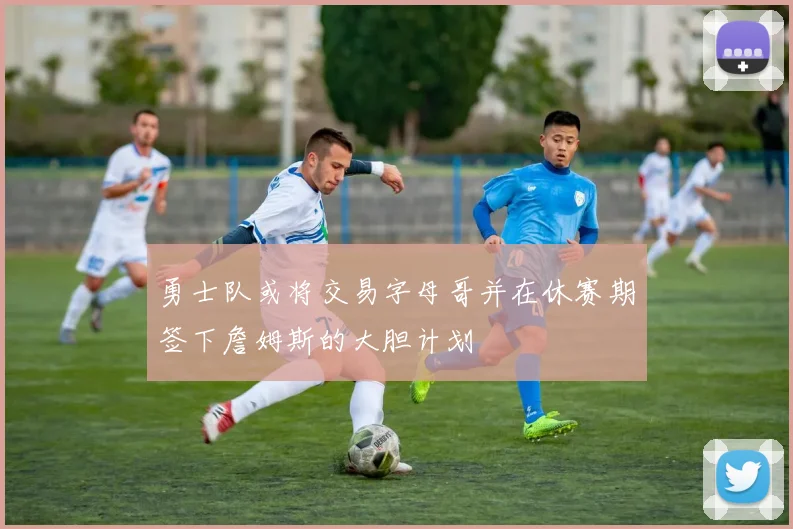 勇士队或将交易字母哥并在休赛期签下詹姆斯的大胆计划