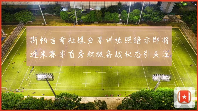 斯帕吉奇社媒分享训练照暗示即将迎来赛季首秀积极备战状态引关注