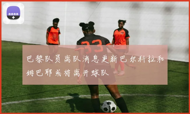 巴黎队员离队消息更新巴尔科拉和姆巴耶或将离开球队