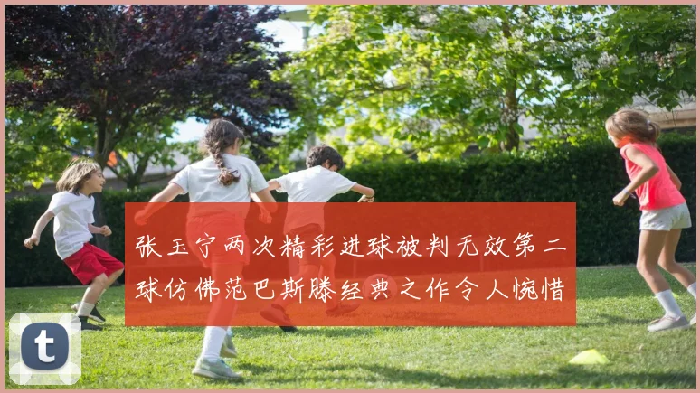 张玉宁两次精彩进球被判无效第二球仿佛范巴斯滕经典之作令人惋惜