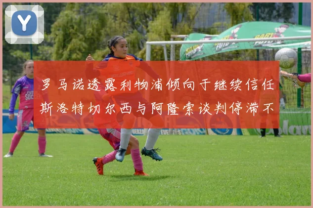 罗马诺透露利物浦倾向于继续信任斯洛特切尔西与阿隆索谈判停滞不前
