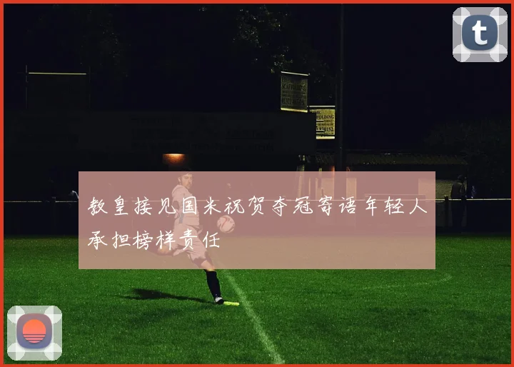 教皇接见国米祝贺夺冠寄语年轻人承担榜样责任