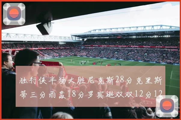 独行侠半场大胜尼克斯28分克里斯蒂三分雨轰18分罗宾逊双双12分12篮板表现出色