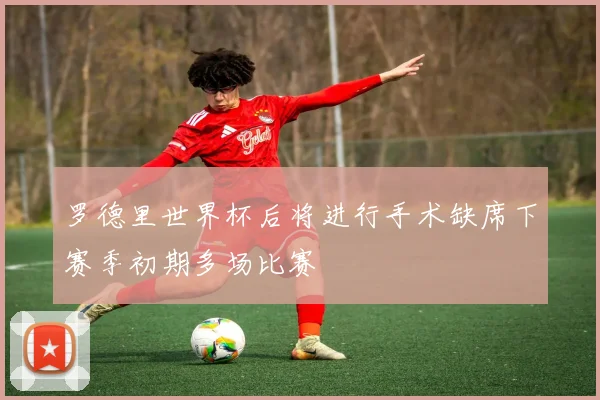 罗德里世界杯后将进行手术缺席下赛季初期多场比赛