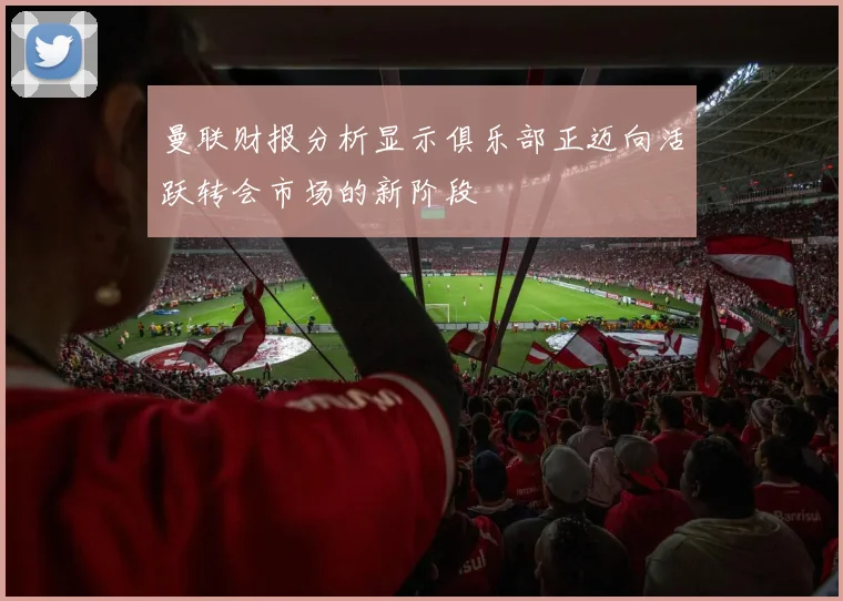 曼联财报分析显示俱乐部正迈向活跃转会市场的新阶段