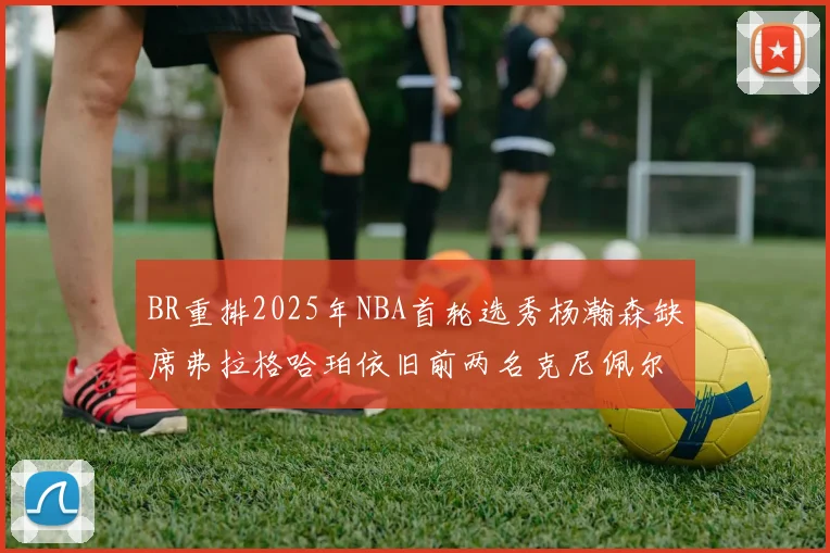 BR重排2025年NBA首轮选秀杨瀚森缺席弗拉格哈珀依旧前两名克尼佩尔锁定探花位