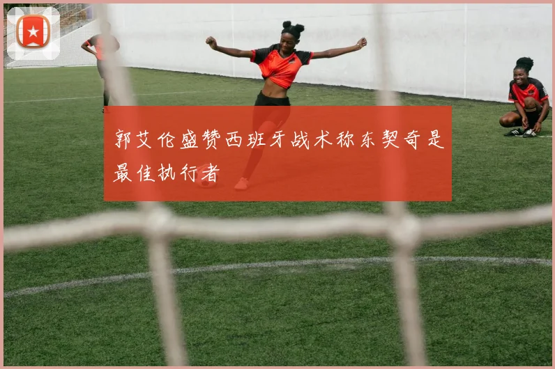 郭艾伦盛赞西班牙战术称东契奇是最佳执行者