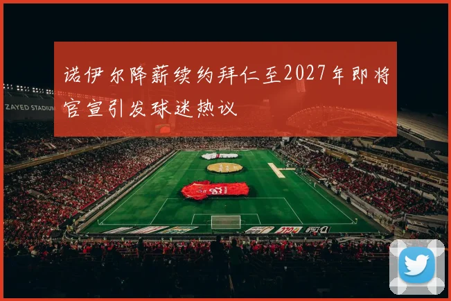 诺伊尔降薪续约拜仁至2027年即将官宣引发球迷热议