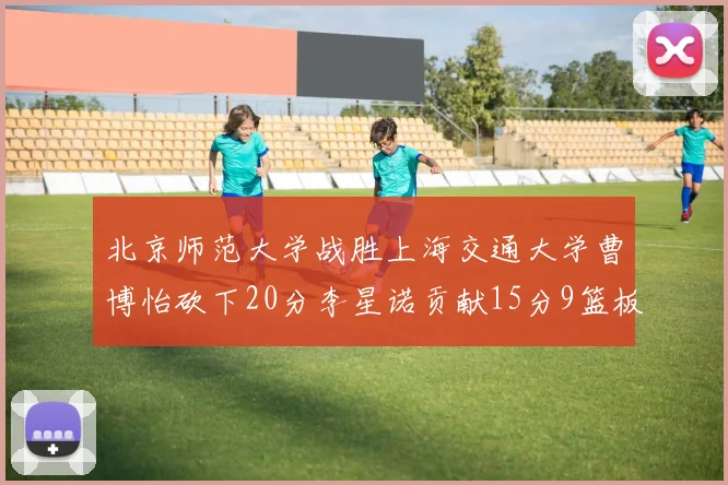 北京师范大学战胜上海交通大学曹博怡砍下20分李星诺贡献15分9篮板马天雨表现出色