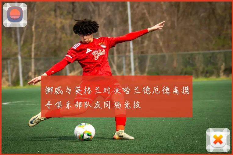 挪威与英格兰对决哈兰德厄德高携手俱乐部队友同场竞技