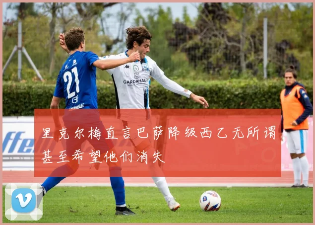 里克尔梅直言巴萨降级西乙无所谓甚至希望他们消失