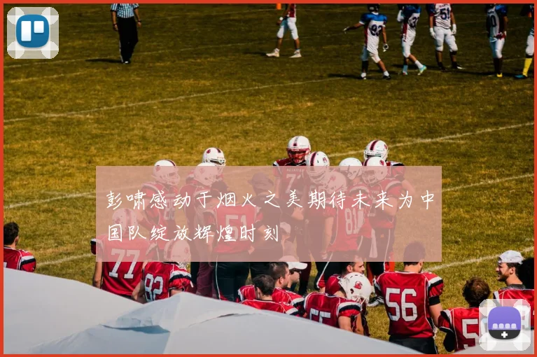 彭啸感动于烟火之美期待未来为中国队绽放辉煌时刻
