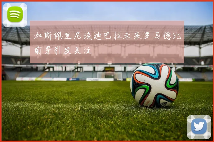 加斯佩里尼谈迪巴拉未来罗马德比前景引发关注