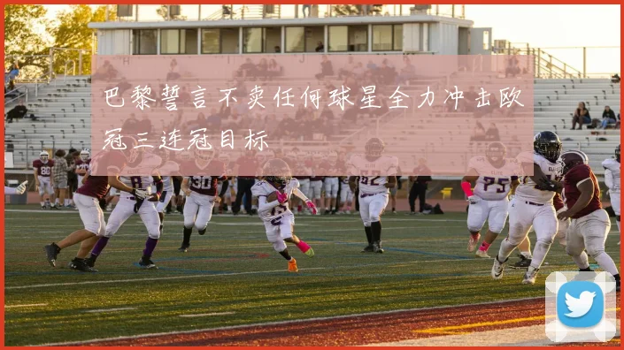 巴黎誓言不卖任何球星全力冲击欧冠三连冠目标