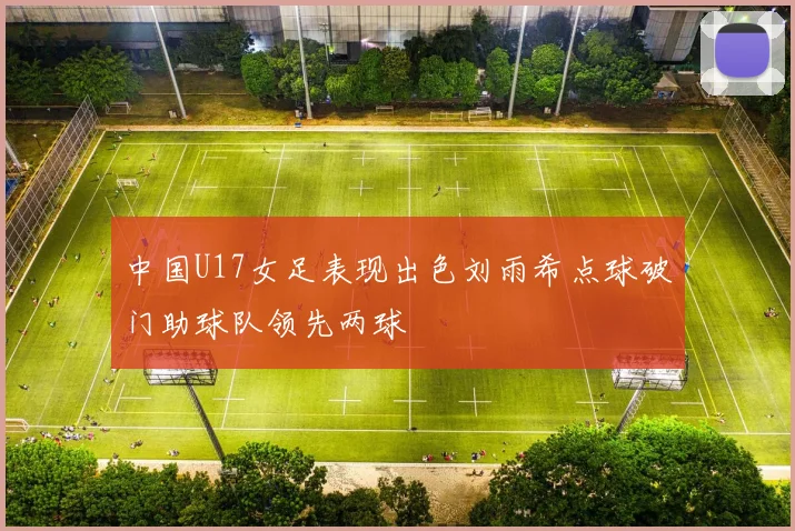 中国U17女足表现出色刘雨希点球破门助球队领先两球