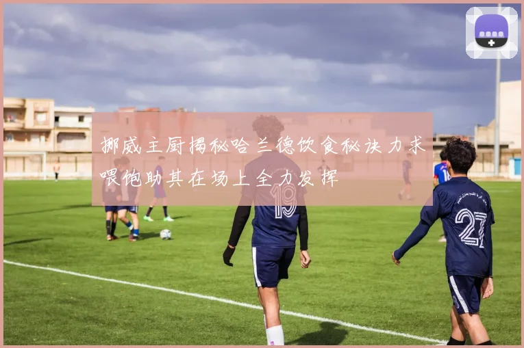 挪威主厨揭秘哈兰德饮食秘诀力求喂饱助其在场上全力发挥