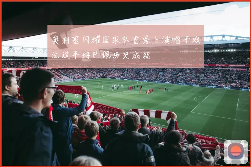 奥利塞闪耀国家队首秀上演帽子戏法追平姆巴佩历史成就