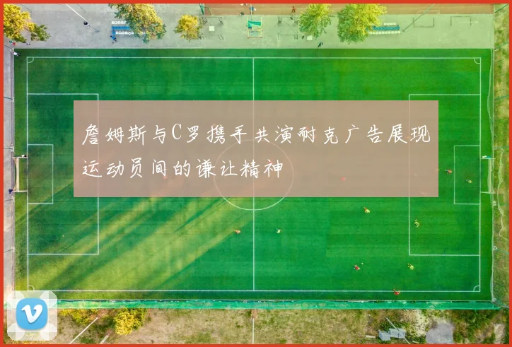 詹姆斯与C罗携手共演耐克广告展现运动员间的谦让精神